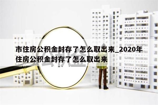 市住房公积金封存了怎么取出来_2020年住房公积金封存了怎么取出来