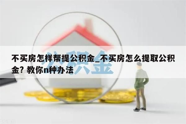 不买房怎样帮提公积金_不买房怎么提取公积金? 教你n种办法