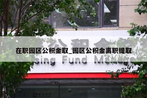 在职园区公积金取_园区公积金离职提取
