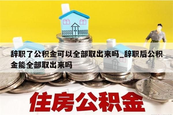 辞职了公积金可以全部取出来吗_辞职后公积金能全部取出来吗