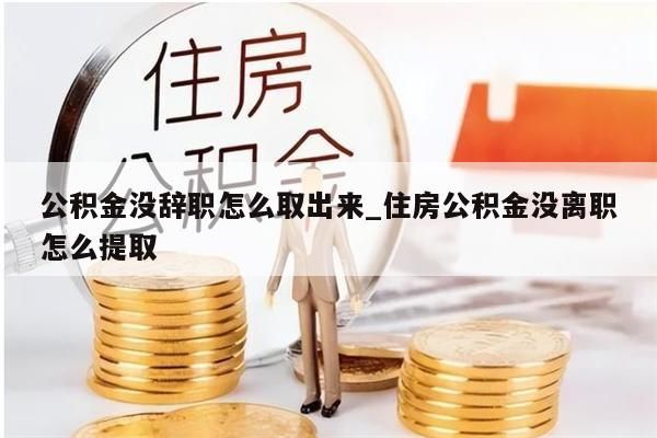 公积金没辞职怎么取出来_住房公积金没离职怎么提取