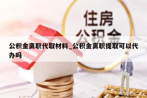 公积金离职代取材料_公积金离职提取可以代办吗