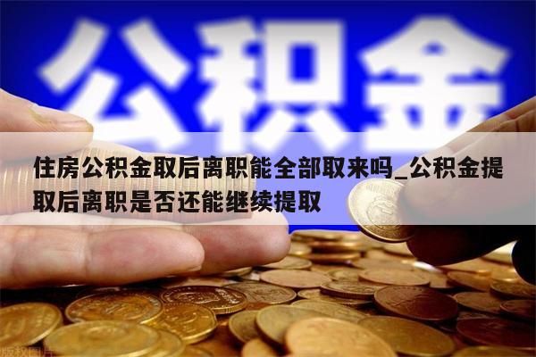 住房公积金取后离职能全部取来吗_公积金提取后离职是否还能继续提取