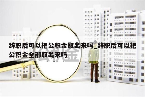 辞职后可以把公积金取出来吗_辞职后可以把公积金全部取出来吗