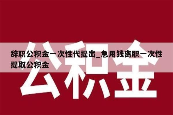 辞职公积金一次性代提出_急用钱离职一次性提取公积金
