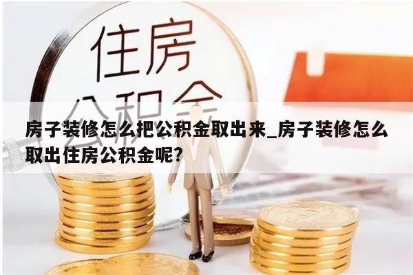 房子装修怎么把公积金取出来_房子装修怎么取出住房公积金呢?