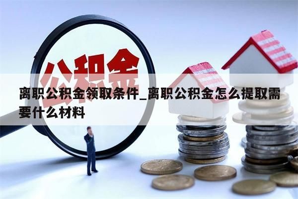 离职公积金领取条件_离职公积金怎么提取需要什么材料