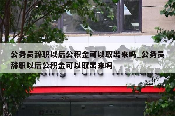 公务员辞职以后公积金可以取出来吗_公务员辞职以后公积金可以取出来吗