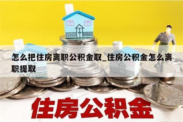 怎么把住房离职公积金取_住房公积金怎么离职提取