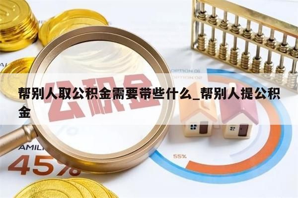 帮别人取公积金需要带些什么_帮别人提公积金
