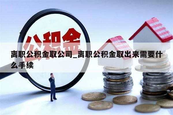 离职公积金取公司_离职公积金取出来需要什么手续