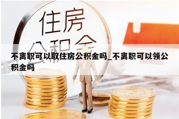 不离职可以取住房公积金吗_不离职可以领公积金吗