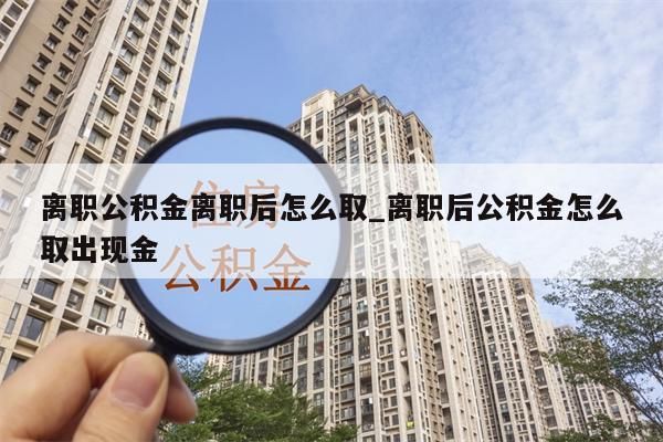 离职公积金离职后怎么取_离职后公积金怎么取出现金