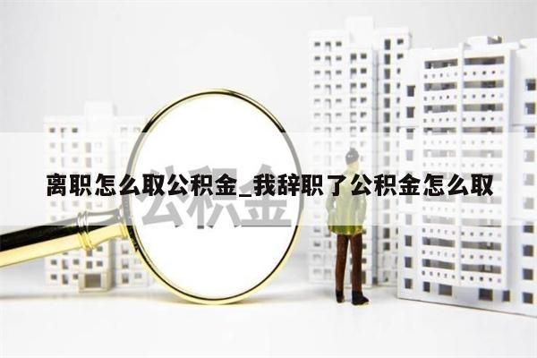 离职怎么取公积金_我辞职了公积金怎么取