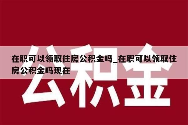 在职可以领取住房公积金吗_在职可以领取住房公积金吗现在