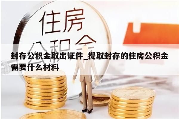封存公积金取出证件_提取封存的住房公积金需要什么材料
