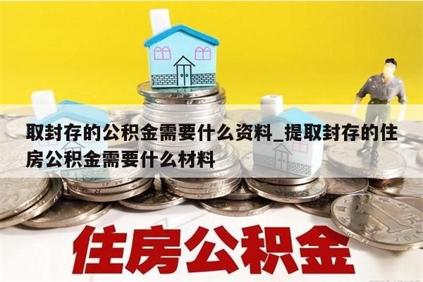 取封存的公积金需要什么资料_提取封存的住房公积金需要什么材料