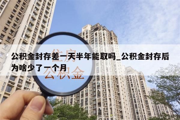 公积金封存差一天半年能取吗_公积金封存后为啥少了一个月