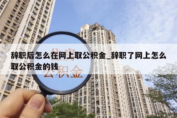 辞职后怎么在网上取公积金_辞职了网上怎么取公积金的钱