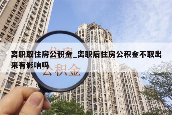 离职取住房公积金_离职后住房公积金不取出来有影响吗