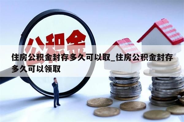 住房公积金封存多久可以取_住房公积金封存多久可以领取