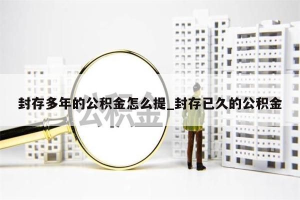 封存多年的公积金怎么提_封存已久的公积金