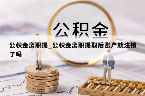 公积金离职提_公积金离职提取后账户就注销了吗