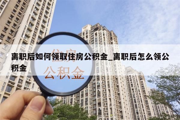 离职后如何领取住房公积金_离职后怎么领公积金