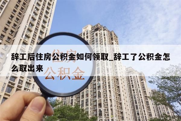 辞工后住房公积金如何领取_辞工了公积金怎么取出来