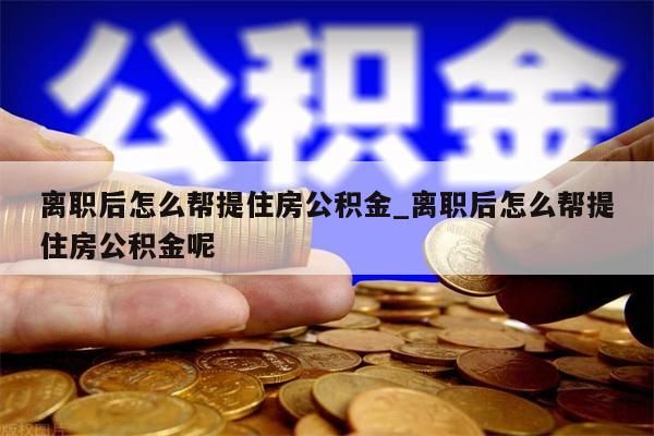 离职后怎么帮提住房公积金_离职后怎么帮提住房公积金呢